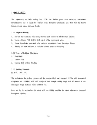 24
3.2 DRILLING
The importance of hole drilling into PCB has further gone with electronic component
miniaturization and its need for smaller holes diameters (diameters less than half the board
thickness) and higher package density.
3.2.1 Steps of Drilling
1. Dry off the board and clean away the blue etch resist with PCB solvent cleaner.
2. Using a 0.8mm PCB drill bit drill out all of the component holes.
3. Some 1mm holes may need to be made for connectors, 3mm for corner fixings.
4. Finally use a PCB rubber to clean the copper ready for soldering.
3.2.2 Types of Drilling Machines
1. Hand Drill
2. Thumb Drill
3. Electric Drill or Gun Machine
3.2.3 Drilling Methods
(i) CNC DRILLING
The techniques for drilling copper-clad for double-sided and multilayer PCBs with automated
equipment are identical, with the exception that multiple drilling steps will be needed if our
multilayer design includes buried or blind vias.
Refer to the documentation that came with our drilling machine for more information (standard
boilerplate cop-out).
 
