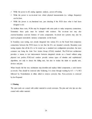 28
 While the power is off, analog signature analysis, power-off testing.
 While the power is on, in-circuit test, where physical measurements (i.e. voltage, frequency)
can be done.
 While the power is on, functional test, just checking if the PCB does what it had been
designed to do.
To facilitate these tests, PCBs may be designed with extra pads to make temporary connections.
Sometimes these pads must be isolated with resistors. The in-circuit test may also
exercise boundary scan test features of some components. In-circuit test systems may also be
used to program nonvolatile memory components on the board.
In boundary scan testing, test circuits integrated into various ICs on the board form temporary
connections between the PCB traces to test that the ICs are mounted correctly. Boundary scan
testing requires that all the ICs to be tested use a standard test configuration procedure, the most
common one being the Joint Test Action Group (JTAG) standard. The JTAG test architecture
provides a means to test interconnects between integrated circuits on a board without using
physical test probes. JTAG tool vendors provide various types of stimulus and sophisticated
algorithms, not only to detect the failing nets, but also to isolate the faults to specific nets,
devices and pins.
When boards fail the test, technicians may desolder and replace failed components, a task known
as rework. Flux should be removed after Soldering. It is done through washing by 0.5—1 % HCl
followed by Neutralization in dilute alkali to remove corrosive flux. Non-corrosive is removed
by Iso-Propanal.
4.1Tinning
The open pads are coated with solder material to avoid corrosion. The pins and wire tips are also
coated with solder material.
 