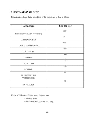 34
5.1 ESTIMATION OF COST
The estimation of cost during completion of this project can be done as follows:
Component Cost (in Rs.)
MICROCONTROLLER (AT89S8253)
300/=
LM358 (AMPLIFIER)
60/=
L293D (MOTOR DRIVER)
35/=
LCD DISPLAY
150/=
DIODES
30/=
CAPACITORS
5/=
RESISTOR
15/=
IR TRANSMITTER
AND RECEIVER.
20/=
PIN SELECTOR
30/=
TOTAL COST= 645+ Printing cost+ Program burn
+ Installing Cost
= 645+250+850+1000 = Rs. 2745 only
 
