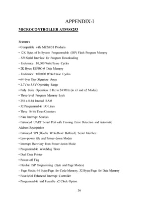 36
APPENDIX-I
MICROCONTROLLER AT89S8253
Features
• Compatible with MCS®51 Products
• 12K Bytes of In-System Programmable (ISP) Flash Program Memory
– SPI Serial Interface for Program Downloading
– Endurance: 10,000 Write/Erase Cycles
• 2K Bytes EEPROM Data Memory
– Endurance: 100,000 Write/Erase Cycles
• 64-byte User Signature Array
• 2.7V to 5.5V Operating Range
• Fully Static Operation: 0 Hz to 24 MHz (in x1 and x2 Modes)
• Three-level Program Memory Lock
• 256 x 8-bit Internal RAM
• 32 Programmable I/O Lines
• Three 16-bit Timer/Counters
• Nine Interrupt Sources
• Enhanced UART Serial Port with Framing Error Detection and Automatic
Address Recognition
• Enhanced SPI (Double Write/Read Buffered) Serial Interface
• Low-power Idle and Power-down Modes
• Interrupt Recovery from Power-down Mode
• Programmable Watchdog Timer
• Dual Data Pointer
• Power-off Flag
• Flexible ISP Programming (Byte and Page Modes)
– Page Mode: 64 Bytes/Page for Code Memory, 32 Bytes/Page for Data Memory
• Four-level Enhanced Interrupt Controller
• Programmable and Fuseable x2 Clock Option
 