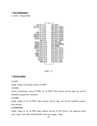 38
2. Pin Configurations
2.1 40P6 – 40-lead PDIP
Figure: I.1
3. Pin Description
3.1 VCC
Supply voltage (all packages except 42-PDIP).
3.2 GND
Ground (all packages except 42-PDIP; for 42-PDIP GND connects only the logic core and the
embedded program/data memories).
3.3 VDD
Supply voltage for the 42-PDIP which connects only the logic core and the embedded program
data memories.
3.4 PWRVDD
Supply voltage for the 42-PDIP which connects only the I/O Pad Drivers. The application board
must connect both VDD and PWRVDD to the board supply voltage.
 