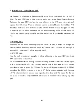 42
4. Data Memory – EEPROM and RAM
The AT89S8253 implements 2K bytes of on-chip EEPROM for data storage and 256 bytes of
RAM. The upper 128 bytes of RAM occupy a parallel space to the Special Function Registers.
That means the upper 128 bytes have the same addresses as the SFR space but are physically
separate from SFR space. When an instruction accesses an internal location above address 7FH,
the address mode used in the instruction specifies whether the CPU accesses the upper 128 bytes
of RAM or the SFR space. Instructions that use direct addressing access the SFR space. For
example, the following direct addressing instruction accesses the SFR at location 0A0H (which is
P2).
MOV 0A0H, #data
Instructions that use indirect addressing access the upper 128 bytes of RAM. For example, the
following indirect addressing instruction, where R0 contains 0A0H, accesses the data byte at
address 0A0H, rather than P2 (whose address is 0A0H).
MOV @R0, #data
Note that stack operations are examples of indirect addressing, so the upper 128 bytes of data
RAM are available as stack space.
The on-chip EEPROM data memory is selected by setting the EEMEN bit in the EECON register
at SFR address location 96H. The EEPROM address range is from 000H to 7FFH. MOVX
instructions are used to access the EEPROM. To access off-chip data memory with the MOVX
instructions, the EEMEN bit needs to be set to “0”. During program execution mode (using the
MOVX instruction) there is an auto-erase capability at the byte level. This means that the user
can update or modify a single EEPROM byte location in real-time without affecting any other
bytes.
 