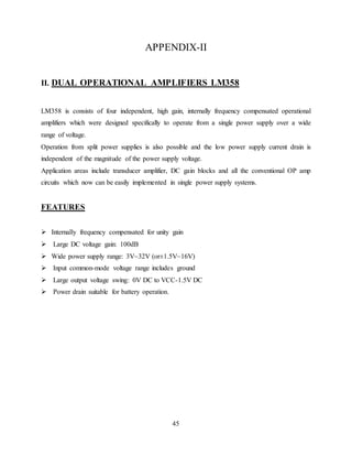 45
APPENDIX-II
II. DUAL OPERATIONAL AMPLIFIERS LM358
LM358 is consists of four independent, high gain, internally frequency compensated operational
amplifiers which were designed specifically to operate from a single power supply over a wide
range of voltage.
Operation from split power supplies is also possible and the low power supply current drain is
independent of the magnitude of the power supply voltage.
Application areas include transducer amplifier, DC gain blocks and all the conventional OP amp
circuits which now can be easily implemented in single power supply systems.
FEATURES
 Internally frequency compensated for unity gain
 Large DC voltage gain: 100dB
 Wide power supply range: 3V~32V (or±1.5V~16V)
 Input common-mode voltage range includes ground
 Large output voltage swing: 0V DC to VCC-1.5V DC
 Power drain suitable for battery operation.
 