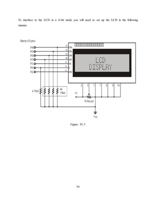 54
To interface to the LCD in a 4-bit mode you will need to set up the LCD in the following
manner.
Figure: IV.3
 