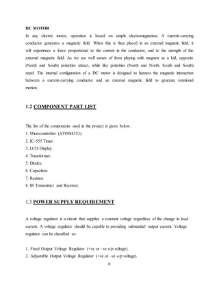 6
DC MOTOR
In any electric motor, operation is based on simple electromagnetism. A current-carrying
conductor generates a magnetic field. When this is then placed in an external magnetic field, it
will experience a force proportional to the current in the conductor, and to the strength of the
external magnetic field. As we are well aware of from playing with magnets as a kid, opposite
(North and South) polarities attract, while like polarities (North and North, South and South)
repel. The internal configuration of a DC motor is designed to harness the magnetic interaction
between a current-carrying conductor and an external magnetic field to generate rotational
motion.
1.2 COMPONENT PART LIST
The list of the components used in the project is given below.
1. Microcontroller (AT89S8253).
2. IC-555 Timer.
3. LCD Display.
4. Transformer.
5. Diodes.
6. Capacitors
7. Resistor.
8. IR Transmitter and Receiver.
1.3 POWER SUPPLY REQUIREMENT
A voltage regulator is a circuit that supplies a constant voltage regardless of the change in load
current. A voltage regulator should be capable to providing substantial output current. Voltage
regulator can be classified as:
1. Fixed Output Voltage Regulator (+ve or –ve o/p voltage).
2. Adjustable Output Voltage Regulator (+ve or –ve o/p voltage).
 