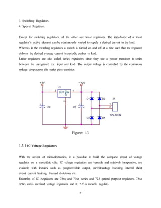 7
3. Switching Regulators.
4. Special Regulator.
Except for switching regulators, all the other are linear regulators. The impedance of a linear
regulator’s active element can be continuously varied to supply a desired current to the load.
Whereas in the switching regulators a switch is turned on and off at a rate such that the regulator
delivers the desired average current in periodic pulses to load.
Linear regulators are also called series regulators since they use a power transistor in series
between the unregulated d.c. input and load. The output voltage is controlled by the continuous
voltage drop across this series pass transistor.
Figure: 1.3
1.3.1 IC Voltage Regulators
With the advent of microelectronics, it is possible to build the complete circuit of voltage
regulator on a monolithic chip. IC voltage regulators are versatile and relatively inexpensive, are
available with features such as programmable output, current/voltage boosting, internal short
circuit current limiting, thermal shutdown etc.
Examples of IC Regulators are 78xx and 79xx series and 723 general purpose regulators. 78xx
/79xx series are fixed voltage regulators and IC 723 is variable regulato
 