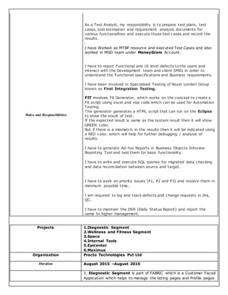 Roles and Responsibilities
As a Test Analyst, my responsibility is to prepare test plans, test
cases, test estimation and requirement analysis documents for
various functionalities and execute those test cases and record the
results.
I have Worked as MTBP resource and executed Test Cases and also
worked in MGO team under MoneyGram Account.
I have to report Functional and UI level defects to the users and
interact with the Development team and client SMEs in order to
understand the Functional specifications and Business requirements.
I have been involved in Specialised Testing of Royal London Group
known as First Integration Testing.
FIT involves Fit Generator, which works on the concept to create a
Fit script using excel and vba code which can be used for Automation
Testing.
This generator generates a HTML script that can run on the Eclipse
to show the result of test.
If the expected result is same as the system result then it will show
GREEN color.
But if there is a mismatch in the results then it will be indicated using
a RED color, which will help for further debugging / analysis of
results.
I have to generate Ad-hoc Reports in Business Objects Infoview
Reporting Tool and test them for basic functionality.
I have to write and execute SQL queries for migrated data checking
and data reconciliation between source and target.
I have to work on priority issues (P1, P2 and P3) and resolve them in
minimum possible time.
I am required to log and track defects and change requests in Jira,
QC.
I have to maintain the DSR (Daily Status Report) and report the
same to higher management.
Projects 1.Diagnostic Segment
2.Wellness and Fitness Segment
3.Space
4.Internal Tools
5.Epicenter
6.Maximus
Organization Practo Technologies Pvt Ltd
Duration August 2015 –August 2016
1. Diagnostic Segment is part of FABRIC which is a Customer Faced
Application which helps to manage the listing pages and Profile pages
 