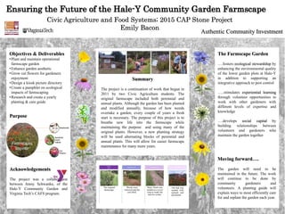 Ensuring the Future of the Hale-Y Community Garden Farmscape
Civic Agriculture and Food Systems; 2015 CAP Stone Project
Emily Bacon
Summary
The project is a continuation of work that began in
2011 by two Civic Agriculture students. The
original farmscape included both perennial and
annual plants. Although the garden has been planted
and modified annually, because of how weeds
overtake a garden, every couple of years a fresh
start is necessary. The purpose of this project is to
breathe new life into the farmscape while
maintaining the purpose and using many of the
original plants. However, a new planting strategy
will be used alternating blocks of perennial and
annual plants. This will allow for easier farmscape
maintenance for many more years.
Moving forward….
The garden will need to be
maintained in the future. The work
will continue to be done by
community gardeners and
volunteers. A planting guide will
explain ways to most efficiently care
for and replant the garden each year.
The Farmscape Garden
….fosters ecological stewardship by
enhancing the environmental quality
of the lower garden plots at Hale-Y
in addition to supporting an
integrative approach to pest control
…..stimulates experiential learning
through volunteer opportunities to
work with other gardeners with
different levels of expertise and
knowledge
….develops social capital by
building relationships between
volunteers and gardeners who
maintain the garden together
The original
farmscape.
August
2014
Weeds were
removed and the
soil tilled.
September 2014
Hairy Vetch was
seeded as a cover
crop to ready the
bed for winter.
October 2014
The bed was
seeded with
annuals and
perennials
May 2015
Objectives & Deliverables
•Plant and maintain operational
farmscape garden
•Enhance garden aesthetic
•Grow cut flowers for gardeners
enjoyment
•Design a kiosk picture directory
•Create a pamphlet on ecological
impacts of farmscaping
•Research and create a yearly
planting & care guide
Acknowledgements
The project was a collaboration
between Jenny Schwanke, of the
Hale-Y Community Garden and
Virginia Tech’s CAFS program.
Purpose
Authentic Community Investment
 