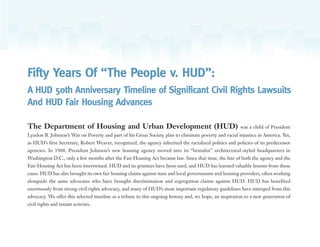 Fifty Years Of “The People v. HUD”:
A HUD 50th Anniversary Timeline of Significant Civil Rights Lawsuits
And HUD Fair Housing Advances
The Department of Housing and Urban Development (HUD) was a child of President
Lyndon B. Johnson’s War on Poverty and part of his Great Society plan to eliminate poverty and racial injustice in America. Yet,
as HUD’s first Secretary, Robert Weaver, recognized, the agency inherited the racialized politics and policies of its predecessor
agencies. In 1968, President Johnson’s new housing agency moved into its “brutalist” architectural-styled headquarters in
Washington D.C., only a few months after the Fair Housing Act became law. Since that time, the fate of both the agency and the
Fair Housing Act has been intertwined. HUD and its grantees have been sued, and HUD has learned valuable lessons from these
cases. HUD has also brought its own fair housing claims against state and local governments and housing providers, often working
alongside the same advocates who have brought discrimination and segregation claims against HUD. HUD has benefited
enormously from strong civil rights advocacy, and many of HUD’s most important regulatory guidelines have emerged from this
advocacy. We offer this selected timeline as a tribute to this ongoing history and, we hope, an inspiration to a new generation of
civil rights and tenant activists.
 