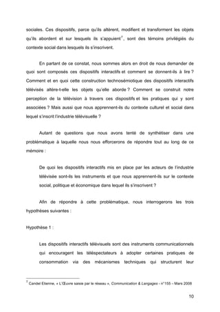 10
sociales. Ces dispositifs, parce qu’ils altèrent, modifient et transforment les objets
qu’ils abordent et sur lesquels ils s’appuient7
, sont des témoins privilégiés du
contexte social dans lesquels ils s’inscrivent.
En partant de ce constat, nous sommes alors en droit de nous demander de
quoi sont composés ces dispositifs interactifs et comment se donnent-ils à	
   lire ?
Comment et en quoi cette construction technosémiotique des dispositifs interactifs
télévisés altère-t-elle les objets qu’elle aborde ? Comment se construit notre
perception de la télévision à	
   travers ces dispositifs et les pratiques qui y sont
associées ? Mais aussi que nous apprennent-ils du contexte culturel et social dans
lequel s’inscrit l’industrie télévisuelle ?
Autant de questions que nous avons tenté	
   de synthétiser dans une
problématique à	
   laquelle nous nous efforcerons de répondre tout au long de ce
mémoire :
De quoi les dispositifs interactifs mis en place par les acteurs de l’industrie
télévisée sont-ils les instruments et que nous apprennent-ils sur le contexte
social, politique et économique dans lequel ils s’inscrivent ?
Afin de répondre à	
   cette problématique, nous interrogerons les trois
hypothèses suivantes :
Hypothèse 1 :
Les dispositifs interactifs télévisuels sont des instruments communicationnels
qui encouragent les téléspectateurs à	
   adopter certaines pratiques de
consommation via des mécanismes techniques qui structurent leur
7
Candel Etienne, « L’Œuvre saisie par le réseau », Communication & Langages - n°155 –	
  Mars 2008	
  
 