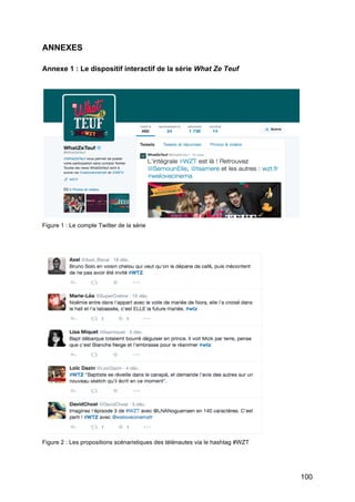 100
ANNEXES
Annexe 1 : Le dispositif interactif de la série What Ze Teuf
Figure 1 : Le compte Twitter de la série
Figure 2 : Les propositions scénaristiques des télénautes via le hashtag #WZT
 