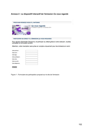 102
Annexe 2 : Le dispositif interactif de l’émission Ca vous regarde
Figure 1 : Formulaire de participation proposé sur le site de l’émission
 