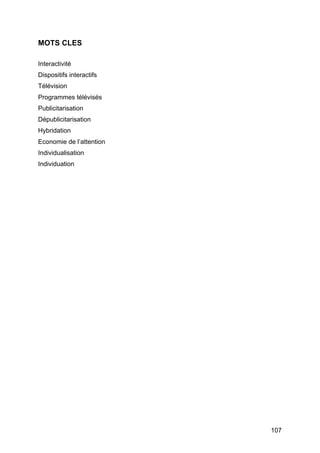 107
MOTS CLES
Interactivité
Dispositifs interactifs
Télévision
Programmes télévisés
Publicitarisation
Dépublicitarisation
Hybridation
Economie de l’attention
Individualisation
Individuation
 