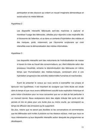 11
participation et des discours qui créent un nouvel imaginaire démocratique et
social autour du média télévisé.
Hypothèse 2 :
Les dispositifs interactifs télévisuels sont des machines à	
   capturer et
monétiser l’usage des télénautes, utilisées pour répondre à	
  des impératifs liés
à	
  l’économie de l’attention, et ce dans un contexte d’hybridation des médias et
des marques, porté, notamment, par l’économie scripturaire qui s’est
intensifiée avec la démocratisation des médias informatisés.
Hypothèse 3 :
Les dispositifs interactifs sont des instruments de l’individualisation de masse
à	
  travers la mise au travail des consommateurs, qui, étant élaborée selon des
processus industriels, entraine la désindividuation des télénautes en même
temps que l’humanisation des médias-marques, conduisant ainsi à	
   une
hybridation progressive des activités relationnelles humaines et marchandes.
Avant de présenter le corpus qui nous servira à	
   exemplifier nos propos et
éprouver nos hypothèses, il est important de souligner que notre étude est située
dans le temps et que nous avons délibérément occulté	
  toute explication historique et
autre notion d’évolution pour ne nous concentrer que sur un état de fait particulier à	
  
un moment donné. Nous analyserons donc des objets d’étude tels qu’ils ont été	
  
pensés et mis en place pour une durée plus ou moins courte, qui correspond au
temps de diffusion des émissions qu’ils supportent.
De plus, notons que ne seront pas étudiées ici les conversations et commentaires
que les télénautes sont invités à	
  produire sur les réseaux sociaux, mais que nous ne
nous intéresserons qu’aux dispositifs interactifs autour desquels les programmes se
développent.
 