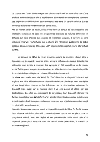 12
Le corpus fera l’objet d’une analyse des discours qu’il met en place ainsi que d’une
analyse technosémiotique afin d’appréhender et de tenter de comprendre comment
ces dispositifs se construisent et se donnent à	
  lire dans un certain contexte qui les
influence mais qu’ils conditionnent en partie aussi.
Afin de mener à	
  bien ce travail, nous avons défini un corpus de trois dispositifs dits
interactifs constituant la base de programmes télévisés de natures différentes et
diffusés sur trois chaines aux publics et références propres, à	
   savoir : la série
télévisée What Ze Teuf diffusée sur la chaine D8, l’émission quotidienne de débat
politique Ça vous regarde diffusé	
  par LCP, et enfin le télé-crochet Rising Star diffusé	
  
sur M6.
Le concept de What Ze Teuf, présenté	
   comme la première « tweet série »	
  
française, est le suivant : tous les soirs, après la diffusion de chaque épisode, les
télénautes sont invités à	
   proposer des synopsis en 140 caractères via le réseau
social Twitter parmi lesquels les scénaristes en sélectionneront un, à	
  partir duquel ils
écriront et réaliseront l’épisode qui sera diffusé	
  le lendemain soir.
Le choix des producteurs de What Ze Teuf d’inscrire le dispositif interactif qui
englobe leur série télévisée dans un dispositif médiatique plus large, avec ses règles
et ses imaginaires propres, a des influences sur la structuration technique du
dispositif mais aussi sur la manière dont il va être pensé	
   et utilisé	
   par ses
destinataires. En effet, en choisissant de développer leur dispositif interactif via
Twitter, les créateurs de What Ze Teuf en adoptent l’architexte de saisie qui structure
la participation des internautes, mais aussi inscrivent leur projet dans un univers déjà	
  
construit et fortement connoté.
Nous étudierons donc dans ce travail le dispositif interactif de What Ze Teuf	
  à	
  travers
deux niveaux: celui d’un dispositif communicationnel propre, mis en place pour un
programme donné, avec ses règles et ses particularités, mais aussi celui d'un
dispositif pensé	
   pour s’inscrire dans un certain cadre préexistant, à	
   travers un
architexte déjà	
  écrit.
 