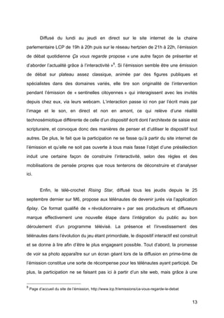 13
Diffusé	
   du lundi au jeudi en direct sur le site internet de la chaine
parlementaire LCP de 19h à	
  20h puis sur le réseau hertzien de 21h à	
  22h, l’émission
de débat quotidienne Ça vous regarde propose « une autre façon de présenter et
d’aborder l’actualité	
  grâce à	
  l’interactivité »8
. Si l’émission semble être une émission
de débat sur plateau assez classique, animée par des figures publiques et
spécialistes dans des domaines variés, elle tire son originalité	
   de l’intervention
pendant l’émission de « sentinelles citoyennes »	
   qui interagissent avec les invités
depuis chez eux, via leurs webcam. L’interaction passe ici non par l’écrit mais par
l’image et le son, en direct et non en amont, ce qui relève d’une réalité	
  
technosémiotique différente de celle d’un dispositif écrit dont l’architexte de saisie est
scripturaire, et convoque donc des manières de penser et d’utiliser le dispositif tout
autres. De plus, le fait que la participation ne se fasse qu’à	
  partir du site internet de
l’émission et qu’elle ne soit pas ouverte à	
  tous mais fasse l’objet d’une présélection
induit une certaine façon de construire l’interactivité, selon des règles et des
mobilisations de pensée propres que nous tenterons de déconstruire et d’analyser
ici.
Enfin, le télé-crochet Rising Star, diffusé	
   tous les jeudis depuis le 25
septembre dernier sur M6, propose aux télénautes de devenir jurés via l’application
6play. Ce format qualifié	
   de « révolutionnaire »	
   par ses producteurs et diffuseurs
marque effectivement une nouvelle étape dans l’intégration du public au bon
déroulement d’un programme télévisé. La présence et l’investissement des
télénautes dans l’évolution du jeu étant primordiale, le dispositif interactif est construit
et se donne à	
  lire afin d’être le plus engageant possible. Tout d’abord, la promesse
de voir sa photo apparaître sur un écran géant lors de la diffusion en prime-time de
l’émission constitue une sorte de récompense pour les télénautes ayant participé. De
plus, la participation ne se faisant pas ici à	
   partir d’un site web, mais grâce à	
   une
8
Page d’accueil du site de l’émission, http://www.lcp.fr/emissions/ca-vous-regarde-le-debat	
  
 