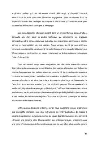 14
application mobile qu’il est nécessaire d’avoir téléchargé, le dispositif interactif
s’inscrit tout de suite dans une démarche engageante. Nous étudierons donc ce
dispositif à	
   travers les stratégies techniques et discursives qu’il met en place pour
pousser les télénautes à	
  participer et s’engager.
Ces trois dispositifs interactifs seront, dans un premier temps, déconstruits et
éprouvés afin d’en saisir la portée technique qui conditionne les pratiques
participatives et la portée discursive qui créée des imaginaires communs et positifs
servant à	
   l’appropriation de ces usages. Nous verrons, au fil de nos analyses,
comment ces dispositifs contribuent à	
  véhiculer l’image d’une nouvelle télévision plus
démocratique et participative, en jouant notamment sur le flou notionnel qui entoure
l’idée d’interactivité.
Dans un second temps nous analyserons ces dispositifs interactifs comme
des instruments au service de la monétisation des usages, répondant tout d’abord au
besoin d’engagement des publics dans un contexte où	
   la circulation de nouveaux
contenus ne cesse jamais, satisfaisant ainsi certains impératifs sous-tendus par les
mesures d’audience et s’inscrivant dans le contexte plus large de l’économie de
l’attention. Nous verrons, ensuite, que ces impératifs peuvent être au service d’une
meilleure intégration des messages publicitaires à	
  l’intérieur des contenus et formats
médiatiques, participant ainsi au phénomène plus large de l’hybridation des marques
et des médias, et ce dans une logique d’économie scripturaire, portée par les médias
informatisés et le réseau Internet.
Enfin, dans un troisième et dernier temps nous étudierons en quoi et comment
ces dispositifs interactifs sont des instruments de l’individualisation de masse à	
  
travers des processus industriels de mise au travail des télénautes qui, s’ils servent à	
  
véhiculer une certaine idée d’humanisation des médias-marques, entrainent aussi
une perte d’individuation de leurs utilisateurs, qui ne sont alors plus pensés comme
 