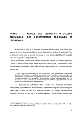 16
PARTIE 1 _ MODELE DES DISPOSITIFS INTERACTIFS
TELEVISUELS : DES CONSTRUCTIONS TECHNIQUES ET
DISCURSIVES
Avant d’entrer dans le vif du sujet, il nous semble important de préciser dans
quel sens va être entendu et utilisé le terme dispositif tout au long de ce travail. Pour
ce faire, revenons dans un premier temps sur le sens qu’accordait Michel Foucault à
cette notion qu’il a beaucoup étudiée.
Lors d’un entretien accordé aux auteurs du dixième numéro du bulletin périodique
Ornicar ?, réalisé peu de temps après la parution de l’ouvrage La Volonté de savoir
du philosophe, et paru en juillet 1977, Michel Foucault décrit la notion de dispositif
comme suit :
« Ce que j'essaie de repérer sous ce nom [i.e dispositif], c'est, premièrement, un ensemble
résolument hétérogène, comportant des discours, des institutions, des aménagements
architecturaux, des décisions réglementaires, des lois, des mesures administratives, des
énoncés scientifiques, des propositions philosophiques, morales, philanthropiques, bref : du
dit, aussi bien que du non-dit, voilà les éléments du dispositif. Le dispositif lui-même, c'est le
réseau qu'on peut établir entre ces éléments.»
9
Les dispositifs se définiraient donc comme des structures d’éléments
hétérogènes, pouvant relever du mécanisme (dont ils se distinguent cependant grâce
à leur aspect continu) ou de « la technologie sociale » car « tout en maintenant une
distinction entre la technologie et le monde extérieur, ils impliquent une certaine
9
FOUCAULT Michel, «Entrevue. Le jeu de Michel Foucault», Ornicar ?, n°10, juillet 1977, p 63 URL :
http://1libertaire.free.fr/MFoucault158.html
 