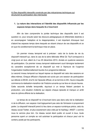 18
A) Des dispositifs interactifs construits par des mécanismes techniques qui
structurent la participation des internautes
1. La nature des interactions et l’identité des dispositifs influencés par les
espaces temps dans lesquels ils s’inscrivent
Afin de bien comprendre la portée technique des dispositifs dont il est
question ici, pour ensuite saisir les discours pédagogiques et référentiels destinés à
en accompagner l’adoption et la réappropriation, il est important d’évoquer tout
d’abord les espaces temps dans lesquels se situent chacun de ces dispositifs et ce
en quoi ils conditionnent la technique mise en place.
Un premier niveau temporel est à préciser : celui de la durée de vie du
dispositif interactif qui, dans le cas de la série télévisée What Ze Teuf correspond à
vingt jours en tout, allant du 2 au 20 décembre 2013, divisés en quatorze sessions
de participation. Ce premier niveau temporel relativement court témoigne tacitement
du caractère exceptionnel de ce dispositif qui met à l’épreuve de l’urgence
l’organisation traditionnellement lourde d’un programme télévisé.
Le second niveau temporel sur lequel repose ce dispositif est celui des sessions en
elles-mêmes. Chaque diffusion d’épisode est suivie par une session de participation
qui débute à 20h30, à la fin de l’épisode diffusé, et se termine à 23h, heure à laquelle
commence la réalisation-marathon de l’histoire suivante qui se fera en douze heures.
Cette seconde échelle temporelle, équivaut à un temps flottant pendant la
production, une situation d’attente qui sépare chaque épisode et marque un arrêt
dans le rythme effréné de la réalisation.
Le temps de ce dispositif ne s’inscrivant donc pas dans celui de la réalisation
ni de la diffusion, son espace n’est logiquement pas celui de l’émission à proprement
parler. Le dispositif interactif prend ici lieu dans un espace numérique précis, celui du
réseau social Twitter, et plus exactement celui créé par le hashtag « #WZT » comme
nous le verrons plus loin. Ce réseau social étant public et ouvert à tous, toute
personne ayant un compte se voit autoriser la participation et chacun peut voir le
contenu posté par les participants.
 