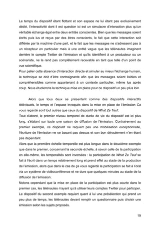 19
Le temps du dispositif étant flottant et son espace ne lui étant pas exclusivement
dédié, l’interactivité dont il est question ici est un simulacre d’interaction plus qu’un
véritable échange égal entre deux entités conscientes. Bien que les messages soient
écrits puis lus et reçus par des êtres conscients, le fait que cette interaction soit
différée par la machine d’une part, et le fait que les messages ne s’adressent pas à
un récepteur en particulier mais à une entité vague que les télénautes imaginent
derrière le compte Twitter de l’émission et qu’ils identifient à un producteur ou un
scénariste, ne la rend pas complètement recevable en tant que telle d’un point de
vue scientifique.
Pour palier cette absence d’interaction directe et simuler au mieux l’échange humain,
la technique se doit d’être contraignante afin que les messages soient lisibles et
compréhensibles comme appartenant à un contexte particulier, même lus après
coup. Nous étudierons la technique mise en place pour ce dispositif un peu plus loin.
Alors que tous deux se présentent comme des dispositifs interactifs
télévisuels, le temps et l’espace invoqués dans la mise en place de l’émission Ca
vous regarde sont tout autres que ceux du dispositif de What Ze Teuf.
Tout d’abord, le premier niveau temporel de durée de vie du dispositif est ici plus
long, s’étalant sur toute une saison de diffusion de l’émission. Contrairement au
premier exemple, ce dispositif ne requiert pas une mobilisation exceptionnelle,
l’écriture de l’émission ne se basant pas dessus et son bon déroulement n’en étant
pas dépendant.
Alors que la première échelle temporelle est plus longue dans le deuxième exemple
que dans le premier, concernant la seconde échelle, à savoir celle de la participation
en elle-même, les temporalités sont inversées : la participation de What Ze Teuf se
fait à l’écrit dans un temps relativement long et prend effet au stade de la production
de l’émission, alors que dans le cas de ça vous regarde la participation se fait à l’oral
via un système de vidéoconférence et ne dure que quelques minutes au stade de la
diffusion de l’émission.
Notons cependant que la mise en place de la participation est plus courte dans le
premier cas, les télénautes n’ayant qu’à utiliser leurs comptes Twitter pour participer.
Le dispositif du second exemple requiert quant à lui une présélection qui prend un
peu plus de temps, les télénautes devant remplir un questionnaire puis choisir une
émission selon les sujets proposés.
 