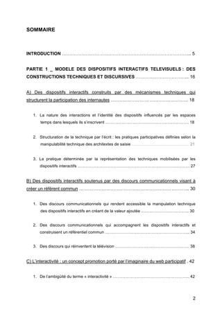 2
SOMMAIRE
INTRODUCTION …………………………………………………………………………... 5
PARTIE 1 _ MODELE DES DISPOSITIFS INTERACTIFS TELEVISUELS : DES
CONSTRUCTIONS TECHNIQUES ET DISCURSIVES ……………………………... 16
A) Des dispositifs interactifs construits par des mécanismes techniques qui
structurent la participation des internautes ……………………………………………. 18
1. La nature des interactions et l’identité des dispositifs influencés par les espaces
temps dans lesquels ils s’inscrivent ……………………………………………………. 18
2. Structuration de la technique par l’écrit : les pratiques participatives définies selon la
manipulabilité technique des architextes de saisie …………………………………… 21
3. La pratique déterminée par la représentation des techniques mobilisées par les
dispositifs interactifs ………………………………………………………………………. 27
B) Des dispositifs interactifs soutenus par des discours communicationnels visant à
créer un référent commun ……………………………………………………………….. 30
1. Des discours communicationnels qui rendent accessible la manipulation technique
des dispositifs interactifs en créant de la valeur ajoutée …………………………….. 30
2. Des discours communicationnels qui accompagnent les dispositifs interactifs et
construisent un référentiel commun …………………………………………………….. 34
3. Des discours qui réinventent la télévision ……………………………………………… 38
C) L’interactivité : un concept promotion porté par l’imaginaire du web participatif . 42
1. De l’ambigüité du terme « interactivité » ……………………………………………….. 42
 