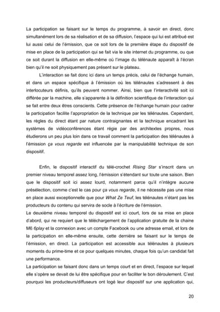 20
La participation se faisant sur le temps du programme, à savoir en direct, donc
simultanément lors de sa réalisation et de sa diffusion, l’espace qui lui est attribué est
lui aussi celui de l’émission, que ce soit lors de la première étape du dispositif de
mise en place de la participation qui se fait via le site internet du programme, ou que
ce soit durant la diffusion en elle-même où l’image du télénaute apparaît à l’écran
bien qu’il ne soit physiquement pas présent sur le plateau.
L’interaction se fait donc ici dans un temps précis, celui de l’échange humain,
et dans un espace spécifique à l’émission où les télénautes s’adressent à des
interlocuteurs définis, qu’ils peuvent nommer. Ainsi, bien que l’interactivité soit ici
différée par la machine, elle s’apparente à la définition scientifique de l’interaction qui
se fait entre deux êtres conscients. Cette présence de l’échange humain pour cadrer
la participation facilite l’appropriation de la technique par les télénautes. Cependant,
les règles du direct étant par nature contraignantes et la technique encadrant les
systèmes de vidéoconférences étant régie par des architextes propres, nous
étudierons un peu plus loin dans ce travail comment la participation des télénautes à
l’émission ça vous regarde est influencée par la manipulabilité technique de son
dispositif.
Enfin, le dispositif interactif du télé-crochet Rising Star s’inscrit dans un
premier niveau temporel assez long, l’émission s’étendant sur toute une saison. Bien
que le dispositif soit ici assez lourd, notamment parce qu’il n’intègre aucune
présélection, comme c’est le cas pour ça vous regarde, il ne nécessite pas une mise
en place aussi exceptionnelle que pour What Ze Teuf, les télénautes n’étant pas les
producteurs du contenu qui servira de socle à l’écriture de l’émission.
Le deuxième niveau temporel du dispositif est ici court, lors de sa mise en place
d’abord, qui ne requiert que le téléchargement de l’application gratuite de la chaine
M6 6play et la connexion avec un compte Facebook ou une adresse email, et lors de
la participation en elle-même ensuite, cette dernière se faisant sur le temps de
l’émission, en direct. La participation est accessible aux télénautes à plusieurs
moments du prime-time et ce pour quelques minutes, chaque fois qu’un candidat fait
une performance.
La participation se faisant donc dans un temps court et en direct, l’espace sur lequel
elle s’opère se devait de lui être spécifique pour en faciliter le bon déroulement. C’est
pourquoi les producteurs/diffuseurs ont logé leur dispositif sur une application qui,
 