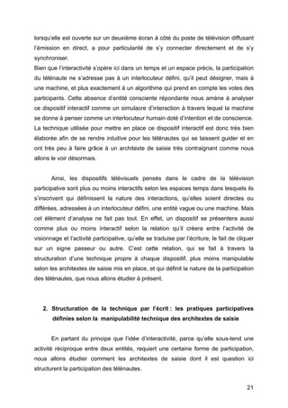 21
lorsqu’elle est ouverte sur un deuxième écran à côté du poste de télévision diffusant
l’émission en direct, a pour particularité de s’y connecter directement et de s’y
synchroniser.
Bien que l’interactivité s’opère ici dans un temps et un espace précis, la participation
du télénaute ne s’adresse pas à un interlocuteur défini, qu’il peut désigner, mais à
une machine, et plus exactement à un algorithme qui prend en compte les votes des
participants. Cette absence d’entité consciente répondante nous amène à analyser
ce dispositif interactif comme un simulacre d’interaction à travers lequel la machine
se donne à penser comme un interlocuteur humain doté d’intention et de conscience.
La technique utilisée pour mettre en place ce dispositif interactif est donc très bien
élaborée afin de se rendre intuitive pour les télénautes qui se laissent guider et en
ont très peu à faire grâce à un architexte de saisie très contraignant comme nous
allons le voir désormais.
Ainsi, les dispositifs télévisuels pensés dans le cadre de la télévision
participative sont plus ou moins interactifs selon les espaces temps dans lesquels ils
s’inscrivent qui définissent la nature des interactions, qu’elles soient directes ou
différées, adressées à un interlocuteur défini, une entité vague ou une machine. Mais
cet élément d’analyse ne fait pas tout. En effet, un dispositif se présentera aussi
comme plus ou moins interactif selon la relation qu’il créera entre l’activité de
visionnage et l’activité participative, qu’elle se traduise par l’écriture, le fait de cliquer
sur un signe passeur ou autre. C’est cette relation, qui se fait à travers la
structuration d’une technique propre à chaque dispositif, plus moins manipulable
selon les architextes de saisie mis en place, et qui définit la nature de la participation
des télénautes, que nous allons étudier à présent.
2. Structuration de la technique par l’écrit : les pratiques participatives
définies selon la manipulabilité technique des architextes de saisie
En partant du principe que l’idée d’interactivité, parce qu’elle sous-tend une
activité réciproque entre deux entités, requiert une certaine forme de participation,
nous allons étudier comment les architextes de saisie dont il est question ici
structurent la participation des télénautes.
 