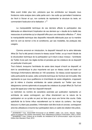 22
Mais avant d’aller plus loin, précisons que les architextes sur lesquels nous
fonderons notre analyse dans cette partie sont « les outils qui permettent l’existence
de l’écrit à l’écran et qui, non contents de représenter la structure du texte, en
commandent l’exécution et la réalisation. »12
La manipulabilité technique de ces derniers affecte la participation des
télénautes en déterminant l’implication de ces derniers qui « résulte de la réalité des
ressources et contraintes qu’un dispositif offre pour une interaction effective »13
. Ainsi
la manipulabilité technique des dispositifs interactifs télévisuels joue sur la manière
dont ils vont se donner à lire et conditionne, par ses modalités, les pratiques des
usagers.
Comme annoncé en introduction, le dispositif interactif de la série télévisée
What Ze Teuf a été pensé à travers le réseau social Twitter, ce qui inscrit l’étude de
la structuration technique de la participation qu’il induit à deux niveaux : l’architexte
de Twitter d’une part, les règles écrites et pensées par les créateurs de ce dispositif
en particulier d’autre part.
Tout d’abord, évoquons l’architexte de saisie dans lequel s’inscrit ce dispositif, et
dont la caractéristique la plus importante est que ce réseau social est basé sur
l’échange d’informations délivrées en 140 caractères. Ce réseau social reposant sur
cette particularité de saisie, cette contrainte technique de l’écriture est immuable. Elle
représente ce que nous qualifierons ici d’architexte de saisie obligatoire, s’opposant
par là même à d’autres architextes de saisie présents sur Twitter que nous
désignerons comme optionnels et auxquels les créateurs du projet What Ze Teuf ont
aussi fait appel pour créer leur dispositif interactif.
La restriction du nombre de caractères autorisés par publication représente un
architexte de saisie contraignant, qui influe directement sur la nature de la
participation en ce qu’elle ne peut se faire que sous une forme très courte. Cette
spécificité de la forme influe naturellement sur la nature du contenu : les longs
discours n’y étant pas possibles, l’information doit être brute et concise, contraignant
ainsi les utilisateurs à inscrire leur participation dans un cadre de création très précis.
12
JEANNERET Yves, SOUCHIER Emmanüel et LE MAREC Joëlle, Lire, écrire, réécrire. Objets,
signes et pratiques des médias informatisés, Paris, Bibliothèque publique d’information, 2003, p 23/24
13
JEANNERET Yves, Critique de la trivialité, les médiations de la communication, enjeu de pouvoir,
Edition Non Standard, Paris, 2014
 