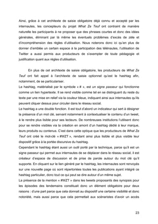 23
Ainsi, grâce à cet architexte de saisie obligatoire déjà connu et accepté par les
internautes, les concepteurs du projet What Ze Teuf ont contraint de manière
naturelle les participants à ne proposer que des phrases courtes et donc des idées
générales, éliminant par là même les éventuels problèmes d’excès de zèle et
d’incompréhension des règles d’utilisation. Nous noterons donc ici qu’en plus de
donner d’emblée un certain espace à la participation des télénautes, l’utilisation de
Twitter a aussi permis aux producteurs de s’exempter de toute pédagogie et
justification quant aux règles d’utilisation.
En plus de cet architexte de saisie obligatoire, les producteurs de What Ze
Teuf ont fait appel à l’architexte de saisie optionnel qu’est le hashtag afin,
notamment, de se particulariser.
Le hashtag, matérialisé par le symbole « # », est un signe passeur qui fonctionne
comme un lien hypertexte. Il se rend visible comme tel en se distinguant du reste du
texte par une mise en relief via la couleur bleue, indiquant ainsi aux internautes qu’ils
peuvent cliquer dessus pour circuler dans le réseau social.
Le hashtag a une double fonction. Il est tout d’abord un indicateur qui sert à désigner
la présence d’un mot clé, servant notamment à contextualiser le contenu d’un tweet,
à le rendre plus lisible pour ses lecteurs. De nombreuses institutions l’utilisent donc
pour se rendre visibles via la création en amont d’un hashtag dédié à leur marque,
leurs produits ou contenus. C’est dans cette optique que les producteurs de What Ze
Teuf ont créé le mot-clé « #WZT », rendant ainsi plus lisible et plus visible leur
dispositif grâce à la portée discursive du hashtag.
Cependant le hashtag étant aussi un outil porté par la technique, parce qu’il est un
signe passeur qui permet aux internautes de se déplacer dans le réseau social, il est
créateur d’espace de discussion et de prise de parole autour du mot clé qu’il
supporte. En cliquant sur le lien généré par le hashtag, les internautes sont renvoyés
sur une nouvelle page où sont répertoriées toutes les publications ayant intégré ce
hashtag particulier, donc tout ce qui peut se dire autour d’un même sujet.
La présence de la mention « #WZT » dans les tweets proposants des synopsis pour
les épisodes des lendemains constituait donc un élément obligatoire pour deux
raisons : d’une part parce que cela donnait au dispositif une certaine visibilité et donc
notoriété, mais aussi parce que cela permettait aux scénaristes d’avoir un accès
 