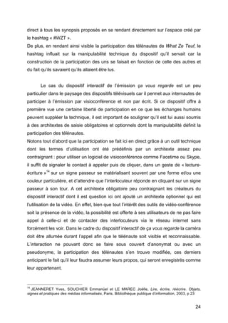 24
direct à tous les synopsis proposés en se rendant directement sur l’espace créé par
le hashtag « #WZT ».
De plus, en rendant ainsi visible la participation des télénautes de What Ze Teuf, le
hashtag influait sur la manipulabilité technique du dispositif qu’il servait car la
construction de la participation des uns se faisait en fonction de celle des autres et
du fait qu’ils savaient qu’ils allaient être lus.
Le cas du dispositif interactif de l’émission ça vous regarde est un peu
particulier dans le paysage des dispositifs télévisuels car il permet aux internautes de
participer à l’émission par visioconférence et non par écrit. Si ce dispositif offre à
première vue une certaine liberté de participation en ce que les échanges humains
peuvent suppléer la technique, il est important de souligner qu’il est lui aussi soumis
à des architextes de saisie obligatoires et optionnels dont la manipulabilité définit la
participation des télénautes.
Notons tout d’abord que la participation se fait ici en direct grâce à un outil technique
dont les termes d’utilisation ont été prédéfinis par un architexte assez peu
contraignant : pour utiliser un logiciel de visioconférence comme Facetime ou Skype,
il suffit de signaler le contact à appeler puis de cliquer, dans un geste de « lecture-
écriture »14
sur un signe passeur se matérialisant souvent par une forme et/ou une
couleur particulière, et d’attendre que l’interlocuteur réponde en cliquant sur un signe
passeur à son tour. A cet architexte obligatoire peu contraignant les créateurs du
dispositif interactif dont il est question ici ont ajouté un architexte optionnel qui est
l’utilisation de la vidéo. En effet, bien que tout l’intérêt des outils de vidéo-conférence
soit la présence de la vidéo, la possibilité est offerte à ses utilisateurs de ne pas faire
appel à celle-ci et de contacter des interlocuteurs via le réseau internet sans
forcément les voir. Dans le cadre du dispositif interactif de ça vous regarde la caméra
doit être allumée durant l’appel afin que le télénaute soit visible et reconnaissable.
L’interaction ne pouvant donc se faire sous couvert d’anonymat ou avec un
pseudonyme, la participation des télénautes s’en trouve modifiée, ces derniers
anticipant le fait qu’il leur faudra assumer leurs propos, qui seront enregistrés comme
leur appartenant.
14
JEANNERET Yves, SOUCHIER Emmanüel et LE MAREC Joëlle, Lire, écrire, réécrire. Objets,
signes et pratiques des médias informatisés, Paris, Bibliothèque publique d’information, 2003, p 23
 