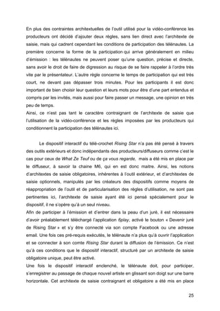 25
En plus des contraintes architextuelles de l’outil utilisé pour la vidéo-conférence les
producteurs ont décidé d’ajouter deux règles, sans lien direct avec l’architexte de
saisie, mais qui cadrent cependant les conditions de participation des télénautes. La
première concerne la forme de la participation qui arrive généralement en milieu
d’émission : les télénautes ne peuvent poser qu’une question, précise et directe,
sans avoir le droit de faire de digression au risque de se faire rappeler à l’ordre très
vite par le présentateur. L’autre règle concerne le temps de participation qui est très
court, ne devant pas dépasser trois minutes. Pour les participants il est donc
important de bien choisir leur question et leurs mots pour être d’une part entendus et
compris par les invités, mais aussi pour faire passer un message, une opinion en très
peu de temps.
Ainsi, ce n’est pas tant le caractère contraignant de l’architexte de saisie que
l’utilisation de la vidéo-conférence et les règles imposées par les producteurs qui
conditionnent la participation des télénautes ici.
Le dispositif interactif du télé-crochet Rising Star n’a pas été pensé à travers
des outils extérieurs et donc indépendants des producteurs/diffuseurs comme c’est le
cas pour ceux de What Ze Teuf ou de ça vous regarde, mais a été mis en place par
le diffuseur, à savoir la chaine M6, qui en est donc maitre. Ainsi, les notions
d’architextes de saisie obligatoires, inhérentes à l’outil extérieur, et d’architextes de
saisie optionnels, manipulés par les créateurs des dispositifs comme moyens de
réappropriation de l’outil et de particularisation des règles d’utilisation, ne sont pas
pertinentes ici, l’architexte de saisie ayant été ici pensé spécialement pour le
dispositif, il ne s’opère qu’à un seul niveau.
Afin de participer à l’émission et d’entrer dans la peau d’un juré, il est nécessaire
d’avoir préalablement téléchargé l’application 6play, activé le bouton « Devenir juré
de Rising Star » et s’y être connecté via son compte Facebook ou une adresse
email. Une fois ces pré-requis exécutés, le télénaute n’a plus qu’à ouvrir l’application
et se connecter à son comte Rising Star durant la diffusion de l’émission. Ce n’est
qu’à ces conditions que le dispositif interactif, structuré par un architexte de saisie
obligatoire unique, peut être activé.
Une fois le dispositif interactif enclenché, le télénaute doit, pour participer,
s’enregistrer au passage de chaque nouvel artiste en glissant son doigt sur une barre
horizontale. Cet architexte de saisie contraignant et obligatoire a été mis en place
 