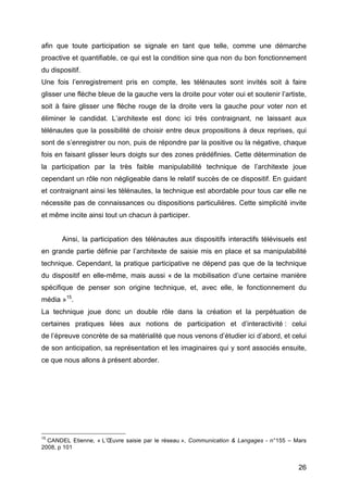 26
afin que toute participation se signale en tant que telle, comme une démarche
proactive et quantifiable, ce qui est la condition sine qua non du bon fonctionnement
du dispositif.
Une fois l’enregistrement pris en compte, les télénautes sont invités soit à faire
glisser une flèche bleue de la gauche vers la droite pour voter oui et soutenir l’artiste,
soit à faire glisser une flèche rouge de la droite vers la gauche pour voter non et
éliminer le candidat. L’architexte est donc ici très contraignant, ne laissant aux
télénautes que la possibilité de choisir entre deux propositions à deux reprises, qui
sont de s’enregistrer ou non, puis de répondre par la positive ou la négative, chaque
fois en faisant glisser leurs doigts sur des zones prédéfinies. Cette détermination de
la participation par la très faible manipulabilité technique de l’architexte joue
cependant un rôle non négligeable dans le relatif succès de ce dispositif. En guidant
et contraignant ainsi les télénautes, la technique est abordable pour tous car elle ne
nécessite pas de connaissances ou dispositions particulières. Cette simplicité invite
et même incite ainsi tout un chacun à participer.
Ainsi, la participation des télénautes aux dispositifs interactifs télévisuels est
en grande partie définie par l’architexte de saisie mis en place et sa manipulabilité
technique. Cependant, la pratique participative ne dépend pas que de la technique
du dispositif en elle-même, mais aussi « de la mobilisation d’une certaine manière
spécifique de penser son origine technique, et, avec elle, le fonctionnement du
média »15
.
La technique joue donc un double rôle dans la création et la perpétuation de
certaines pratiques liées aux notions de participation et d’interactivité : celui
de l’épreuve concrète de sa matérialité que nous venons d’étudier ici d’abord, et celui
de son anticipation, sa représentation et les imaginaires qui y sont associés ensuite,
ce que nous allons à présent aborder.
15
CANDEL Etienne, « L’Œuvre saisie par le réseau », Communication & Langages - n°155 – Mars
2008, p 101
 
