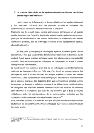 27
3. La pratique déterminée par la représentation des techniques mobilisées
par les dispositifs interactifs
La technique, par la fantasmagorie de son utilisation et les représentations qui
y sont associées, influence donc les pratiques sociales et culturelles des
consommateurs, notamment dans le domaine de la télévision.
C’est ainsi que le second écran, concept promotionnel connaissant un vif succès
auprès des acteurs de l’industrie télévisuelle, est entré petit à petit dans les mœurs,
porté par la démocratisation des médias informatisés et notamment des médias
informatisés portatifs, dont la technologie bénéficie d’une représentation positive,
abordable et intuitive.
En effet, pour qu’une pratique soit adoptée à grande échelle et qu’elle s’ancre
socialement, il faut que ses potentiels bénéficiaires s’approprient la technique qui la
soutient. Avant qu’une pratique technique puisse être adoptée via sa manipulabilité
concrète, il est nécessaire que ses utilisateurs se l’approprient en amont, à travers
l’anticipation de son utilisation.
La manière dont vont se donner à voir et à lire les techniques sous-tendant certaines
pratiques va beaucoup influencer l’idée que s’en feront les consommateurs, les
prédisposant ainsi à adhérer ou non aux usages proposés à travers les médias
informatisés. Cette représentation de la technique par elle-même se fait notamment
par le biais des interfaces des dispositifs. Bien que communément pensées comme
les espaces par lesquels la technique se donne à lire à l’homme de manière intuitive
et intelligente, ces interfaces seraient finalement moins les espaces de rencontre
entre l’homme et la machine que ceux de « la rencontre, par le biais d’écritures
médiatiques, entre les représentations de la communication anticipées par les
concepteurs et les ressources interprétatives des usagers »16
.
Ainsi, certaines pratiques culturelles ne sont pas adoptées car les techniques qui les
soutiennent se présentent comme trop hermétiques aux yeux des consommateurs
les moins avertis.
16
JEANNERET Yves, Penser la trivialité, volume 1 : La vie triviale des êtres culturels, Lavoisier, Paris,
2008, p 138
 