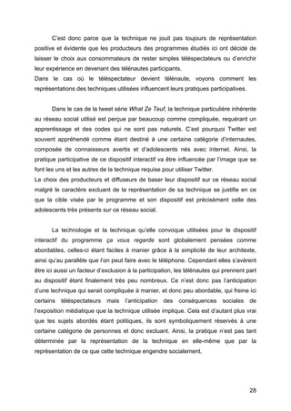 28
C’est donc parce que la technique ne jouit pas toujours de représentation
positive et évidente que les producteurs des programmes étudiés ici ont décidé de
laisser le choix aux consommateurs de rester simples téléspectateurs ou d’enrichir
leur expérience en devenant des télénautes participants.
Dans le cas où le téléspectateur devient télénaute, voyons comment les
représentations des techniques utilisées influencent leurs pratiques participatives.
Dans le cas de la tweet série What Ze Teuf, la technique particulière inhérente
au réseau social utilisé est perçue par beaucoup comme compliquée, requérant un
apprentissage et des codes qui ne sont pas naturels. C’est pourquoi Twitter est
souvent appréhendé comme étant destiné à une certaine catégorie d’internautes,
composée de connaisseurs avertis et d’adolescents nés avec internet. Ainsi, la
pratique participative de ce dispositif interactif va être influencée par l’image que se
font les uns et les autres de la technique requise pour utiliser Twitter.
Le choix des producteurs et diffuseurs de baser leur dispositif sur ce réseau social
malgré le caractère excluant de la représentation de sa technique se justifie en ce
que la cible visée par le programme et son dispositif est précisément celle des
adolescents très présents sur ce réseau social.
La technologie et la technique qu’elle convoque utilisées pour le dispositif
interactif du programme ça vous regarde sont globalement pensées comme
abordables, celles-ci étant faciles à manier grâce à la simplicité de leur architexte,
ainsi qu’au parallèle que l’on peut faire avec le téléphone. Cependant elles s’avèrent
être ici aussi un facteur d’exclusion à la participation, les télénautes qui prennent part
au dispositif étant finalement très peu nombreux. Ce n’est donc pas l’anticipation
d’une technique qui serait compliquée à manier, et donc peu abordable, qui freine ici
certains téléspectateurs mais l’anticipation des conséquences sociales de
l’exposition médiatique que la technique utilisée implique. Cela est d’autant plus vrai
que les sujets abordés étant politiques, ils sont symboliquement réservés à une
certaine catégorie de personnes et donc excluant. Ainsi, la pratique n’est pas tant
déterminée par la représentation de la technique en elle-même que par la
représentation de ce que cette technique engendre socialement.
 