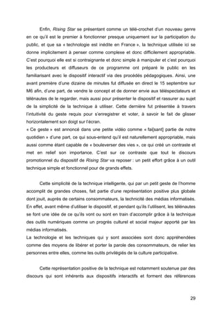 29
Enfin, Rising Star se présentant comme un télé-crochet d’un nouveau genre
en ce qu’il est le premier à fonctionner presque uniquement sur la participation du
public, et que sa « technologie est inédite en France », la technique utilisée ici se
donne implicitement à penser comme complexe et donc difficilement appropriable.
C’est pourquoi elle est si contraignante et donc simple à manipuler et c’est pourquoi
les producteurs et diffuseurs de ce programme ont préparé le public en les
familiarisant avec le dispositif interactif via des procédés pédagogiques. Ainsi, une
avant première d’une dizaine de minutes fut diffusée en direct le 15 septembre sur
M6 afin, d’une part, de vendre le concept et de donner envie aux téléspectateurs et
télénautes de le regarder, mais aussi pour présenter le dispositif et rassurer au sujet
de la simplicité de la technique à utiliser. Cette dernière fut présentée à travers
l’intuitivité du geste requis pour s’enregistrer et voter, à savoir le fait de glisser
horizontalement son doigt sur l’écran.
« Ce geste » est annoncé dans une petite vidéo comme « fai[sant] partie de notre
quotidien » d’une part, ce qui sous-entend qu’il est naturellement appropriable, mais
aussi comme étant capable de « bouleverser des vies », ce qui créé un contraste et
met en relief son importance. C’est sur ce contraste que tout le discours
promotionnel du dispositif de Rising Star va reposer : un petit effort grâce à un outil
technique simple et fonctionnel pour de grands effets.
Cette simplicité de la technique intelligente, qui par un petit geste de l’homme
accomplit de grandes choses, fait partie d’une représentation positive plus globale
dont jouit, auprès de certains consommateurs, la technicité des médias informatisés.
En effet, avant même d’utiliser le dispositif, et pendant qu’ils l’utilisent, les télénautes
se font une idée de ce qu’ils vont ou sont en train d’accomplir grâce à la technique
des outils numériques comme un progrès culturel et social majeur apporté par les
médias informatisés.
La technologie et les techniques qui y sont associées sont donc appréhendées
comme des moyens de libérer et porter la parole des consommateurs, de relier les
personnes entre elles, comme les outils privilégiés de la culture participative.
Cette représentation positive de la technique est notamment soutenue par des
discours qui sont inhérents aux dispositifs interactifs et forment des références
 
