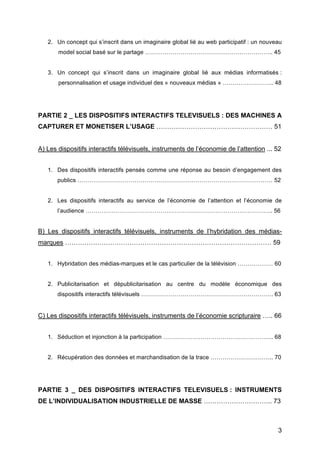 3
2. Un concept qui s’inscrit dans un imaginaire global lié au web participatif : un nouveau
model social basé sur le partage ……………………………………………………….. 45
3. Un concept qui s’inscrit dans un imaginaire global lié aux médias informatisés :
personnalisation et usage individuel des « nouveaux médias » …………………….. 48
PARTIE 2 _ LES DISPOSITIFS INTERACTIFS TELEVISUELS : DES MACHINES A
CAPTURER ET MONETISER L’USAGE ……………………………………………… 51
A) Les dispositifs interactifs télévisuels, instruments de l’économie de l’attention ... 52
1. Des dispositifs interactifs pensés comme une réponse au besoin d’engagement des
publics ……………………………………………………………………………………… 52
2. Les dispositifs interactifs au service de l’économie de l’attention et l’économie de
l’audience ………………………………………………………………………………….. 56
B) Les dispositifs interactifs télévisuels, instruments de l’hybridation des médias-
marques …………………………………………………………………………………… 59
1. Hybridation des médias-marques et le cas particulier de la télévision ……………… 60
2. Publicitarisation et dépublicitarisation au centre du modèle économique des
dispositifs interactifs télévisuels …………………………………………………………. 63
C) Les dispositifs interactifs télévisuels, instruments de l’économie scripturaire ….. 66
1. Séduction et injonction à la participation ……………………………………………….. 68
2. Récupération des données et marchandisation de la trace ………………………….. 70
PARTIE 3 _ DES DISPOSITIFS INTERACTIFS TELEVISUELS : INSTRUMENTS
DE L’INDIVIDUALISATION INDUSTRIELLE DE MASSE ………………………….. 73
 