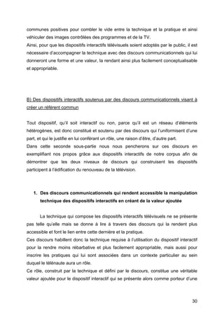 30
communes positives pour combler le vide entre la technique et la pratique et ainsi
véhiculer des images contrôlées des programmes et de la TV.
Ainsi, pour que les dispositifs interactifs télévisuels soient adoptés par le public, il est
nécessaire d’accompagner la technique avec des discours communicationnels qui lui
donneront une forme et une valeur, la rendant ainsi plus facilement conceptualisable
et appropriable.
B) Des dispositifs interactifs soutenus par des discours communicationnels visant à
créer un référent commun
Tout dispositif, qu’il soit interactif ou non, parce qu’il est un réseau d’éléments
hétérogènes, est donc constitué et soutenu par des discours qui l’uniformisent d’une
part, et qui le justifie en lui conférant un rôle, une raison d’être, d’autre part.
Dans cette seconde sous-partie nous nous pencherons sur ces discours en
exemplifiant nos propos grâce aux dispositifs interactifs de notre corpus afin de
démontrer que les deux niveaux de discours qui construisent les dispositifs
participent à l’édification du renouveau de la télévision.
1. Des discours communicationnels qui rendent accessible la manipulation
technique des dispositifs interactifs en créant de la valeur ajoutée
La technique qui compose les dispositifs interactifs télévisuels ne se présente
pas telle qu’elle mais se donne à lire à travers des discours qui la rendent plus
accessible et font le lien entre cette dernière et la pratique.
Ces discours habillent donc la technique requise à l’utilisation du dispositif interactif
pour la rendre moins rébarbative et plus facilement appropriable, mais aussi pour
inscrire les pratiques qui lui sont associées dans un contexte particulier au sein
duquel le télénaute aura un rôle.
Ce rôle, construit par la technique et défini par le discours, constitue une véritable
valeur ajoutée pour le dispositif interactif qui se présente alors comme porteur d’une
 