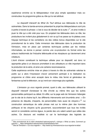 31
expérience enrichie où le téléspectateur n’est plus simple spectateur mais co-
constructeur du programme grâce au rôle qui lui est attribué.
Le dispositif interactif de What Ze Teuf attribue aux télénautes le rôle de
scénaristes. Dans la bande-annonce présentant le projet les téléspectateurs sont pris
à partie à travers la phrase « c’est à vous de décider de la suite »17
, et ainsi invités à
jouer le rôle qui a été créé pour eux. En projetant les télénautes dans ce rôle, les
producteurs les invitent plus globalement à voir ce qu’il se passe sur le plateau avec
l’équipe technique et les comédiens via des vidéos bonus disponibles sur le site
promotionnel de la série. Cette immersion des télénautes dans la production de
l’émission, mise en place par certaines techniques portées par les médias
informatisés, se donne à penser comme une co-production du format entre les
acteurs traditionnels de l’industrie télévisuelle et les récepteurs qui deviennent ainsi
créateurs.
L’écrit d’écran constituant la technique utilisée pour ce dispositif, est donc ici
appropriée grâce à un discours promettant à ses utilisateurs un rôle important dans
la production de la série, et ainsi une certaine reconnaissance.
Cette expérience enrichie mise en place à travers le rôle de scénariste valorise le
public qui a alors l’impression d’avoir activement participé à la réalisation du
programme et d’être ainsi accepté dans le milieu très fermé et générateur de
fantasmes qu’est la télévision, ce qui rend son visionnage plus agréable.
L’émission ça vous regarde promet, quant à elle, aux télénautes utilisant le
dispositif interactif d’endosser le rôle d’invité au même titre que les autres
personnalités participant au débat. En effet, sur la page web de l’émission hébergée
par le site de la chaine lcp.fr, les différents intervenants sont énumérés ainsi : « En
présence de députés, d’experts, de personnalités mais aussi de citoyens »18
. La
construction sémantique de cette phrase met sur le même plan des hommes
politiques et les citoyens qu’ils gouvernent, sous-entendant que tous les invités
seront ici considérés comme égaux, la parole des uns valant autant que celles des
autres. Ce discours est mobilisé ici car la technologie des logiciels de
17
Site promotionnel de la série whatzeteuf.welovecinema.fr, rubrique « What ze série, Comment ça
marche » _ https://whatzeteuf.welovecinema.fr/whatZeSerie.html
18
Site de l’émission « Ca vous regarde » : http://www.lcp.fr/emissions/ca-vous-regarde-le-debat
 