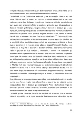 33
sont présents que pour éclairer le public de leurs conseils avisés, alors même que le
choix de ces derniers pèse encore énormément dans la balance.
L’importance du rôle conféré aux télénautes grâce au dispositif interactif est sans
cesse mise en avant à travers un discours communicationnel qui se veut très
impliquant. Ainsi, lors de l’avant première du programme diffusée une dizaine de
jours avant son lancement officiel et destiné à présenter aux téléspectateurs le
dispositif interactif qu’il implique, les présentateurs tiennent un discours qui se veut
impliquant, dans lequel le public est constamment interpelé à travers l’utilisation très
prononcée du pronom vous, presque toujours associé à des verbes d’actions,
comme dans la phrase « c’est vous, chez vous, qui décidez »19
. Cette utilisation des
verbes d’action conjugués à la deuxième personne du pluriel a pour but d’insister sur
la possibilité offerte aux téléspectateurs d’agir sur un programme télévisé et de ne
plus se contenter de le recevoir, et ce grâce au dispositif interactif. De plus, nous
notons que la majorité de ces verbes d’action sont liés à des termes renvoyant à
l’idée de pouvoir tels que « choisir », « réaliser », « pouvoir » et « décider » qui
reviennent à trois reprises chacun, ou encore « voter » qui est mentionné cinq fois en
l’espace de dix minutes. Ainsi, ce dispositif interactif ne se contente pas de donner
aux télénautes l’occasion de s’exprimer ou de participer à l’élaboration du contenu
qu’ils vont consommer comme c’est le cas dans le cadre de ceux de ça vous regarde
et What Ze Teuf, mais il leur confère aussi une certaine influence sur le déroulement
de l’émission d’une part, et sur la carrière artistique des candidats d’autre part. Sur
cette notion de pouvoir se calque une certaine idée de jugement moral qui apparaît à
travers les occurrences « réaliser [un rêve] ou le briser », « convaincre » ou encore
« mérite-t-il ».
Ainsi, bien que la technique requise pour utiliser cette technologie soit très simple,
comme nous l’avons vu plus haut, elle confère un pouvoir qui est présenté comme
presque absolu dans le discours qui l’accompagne. Ainsi, « du bout des doigts [les
télénautes peuvent] réaliser un rêve ou le briser », et choisir quels candidats ils ont
envie de suivre et quels autres ne les intéressent pas.
La valeur ajoutée présentée dans un tel discours est tacitement que le dispositif
interactif proposé ici met le public au centre du programme au même titre que les
19
Page de l’émission hébergée sur le site de la chaine M6, rubrique « vidéos »
http://www.m6.fr/rising_star/videos/11393256-rising_star_l_avant_premiere.html
 