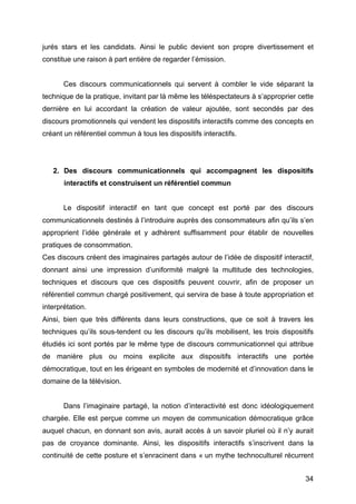 34
jurés stars et les candidats. Ainsi le public devient son propre divertissement et
constitue une raison à part entière de regarder l’émission.
Ces discours communicationnels qui servent à combler le vide séparant la
technique de la pratique, invitant par là même les téléspectateurs à s’approprier cette
dernière en lui accordant la création de valeur ajoutée, sont secondés par des
discours promotionnels qui vendent les dispositifs interactifs comme des concepts en
créant un référentiel commun à tous les dispositifs interactifs.
2. Des discours communicationnels qui accompagnent les dispositifs
interactifs et construisent un référentiel commun
Le dispositif interactif en tant que concept est porté par des discours
communicationnels destinés à l’introduire auprès des consommateurs afin qu’ils s’en
approprient l’idée générale et y adhèrent suffisamment pour établir de nouvelles
pratiques de consommation.
Ces discours créent des imaginaires partagés autour de l’idée de dispositif interactif,
donnant ainsi une impression d’uniformité malgré la multitude des technologies,
techniques et discours que ces dispositifs peuvent couvrir, afin de proposer un
référentiel commun chargé positivement, qui servira de base à toute appropriation et
interprétation.
Ainsi, bien que très différents dans leurs constructions, que ce soit à travers les
techniques qu’ils sous-tendent ou les discours qu’ils mobilisent, les trois dispositifs
étudiés ici sont portés par le même type de discours communicationnel qui attribue
de manière plus ou moins explicite aux dispositifs interactifs une portée
démocratique, tout en les érigeant en symboles de modernité et d’innovation dans le
domaine de la télévision.
Dans l’imaginaire partagé, la notion d’interactivité est donc idéologiquement
chargée. Elle est perçue comme un moyen de communication démocratique grâce
auquel chacun, en donnant son avis, aurait accès à un savoir pluriel où il n’y aurait
pas de croyance dominante. Ainsi, les dispositifs interactifs s’inscrivent dans la
continuité de cette posture et s’enracinent dans « un mythe technoculturel récurrent
 