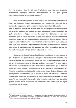 35
[…] : la croyance dans le fait que l’implantation des nouveaux dispositifs
d’interactivité technique conduirait nécessairement à une plus grande
démocratisation de la communication sociale. »20
Dans le cas des dispositifs de notre corpus, cela s’exemplifie par l’idée qu’ils
offrent aux télénautes, chacun à leur manière, une certaine prise de pouvoir sur le
contenu des programmes qu’ils consomment en leur permettant d’être actifs.
Ainsi le dispositif interactif de la série What Ze Teuf propose aux téléspectateurs
d’inventer les péripéties des trois personnages principaux en fonction des célébrités
qu’ils rencontrent à chaque épisode. Ce faisant les télénautes peuvent non
seulement avoir un certain impact sur ce qu’ils vont regarder, mais aussi reprendre
un peu de pouvoir sur des personnalités publiques qui ont dans l’imaginaire collectif
un grand ascendant social grâce à leur notoriété, en choisissant, via leurs tweets, les
rôles qu'ils vont endosser. La portée démocratique du dispositif interactif passerait
donc ici par la valorisation des télénautes en leur offrant un privilège qui leur est
habituellement refusé, celui de voir leurs idées portées à l’écran.
Concernant le dispositif interactif de l'émission quotidienne ça vous regarde, la
prise de pouvoir des téléspectateurs passe par l’occasion de se faire entendre dans
un débat politique grâce, notamment, à la vidéo. Ainsi, « de simple téléspectateur, le
citoyen devient acteur dans le débat par webcam interposée »21
et peut espérer
influencer la tournure de celui-ci grâce à sa question. Le fait même que ce dispositif
interactif donne la parole sur un espace public à ceux qui ne l’ont habituellement pas,
l’érigerait en outil communicationnel à portée démocratique. De plus, à travers cette
petite prise de pouvoir donnée via un espace de parole à la télévision, c’est l’idée
plus générale d’une prise de pouvoir sur le débat public qui est convoquée, bien que
cela n’ait pas vraiment d’écho dans les faits, l’émission ne jouissant pas d’une très
grande visibilité et la participation des télénautes étant limitée par les règles
d’utilisation de la technique.
20
PROULX Serge et SENECAL Michel, « L’interactivité technique, simulacre d’interaction sociale et
de démocratie ? », Revue TIS (Technologies de l’Information et Société), vol. 7, n°2, avril 1995, p 239
21
http://www.lcp.fr/emissions/ca-vous-regarde-le-debat
 