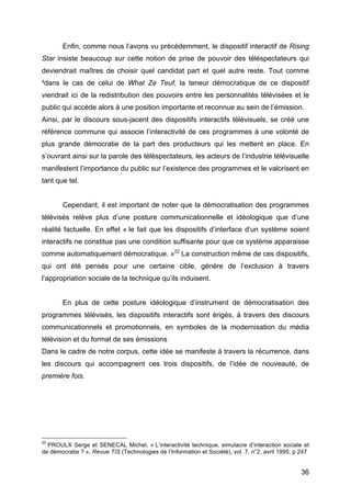 36
Enfin, comme nous l’avons vu précédemment, le dispositif interactif de Rising
Star insiste beaucoup sur cette notion de prise de pouvoir des téléspectateurs qui
deviendrait maîtres de choisir quel candidat part et quel autre reste. Tout comme
²dans le cas de celui de What Ze Teuf, la teneur démocratique de ce dispositif
viendrait ici de la redistribution des pouvoirs entre les personnalités télévisées et le
public qui accède alors à une position importante et reconnue au sein de l’émission.
Ainsi, par le discours sous-jacent des dispositifs interactifs télévisuels, se créé une
référence commune qui associe l’interactivité de ces programmes à une volonté de
plus grande démocratie de la part des producteurs qui les mettent en place. En
s’ouvrant ainsi sur la parole des téléspectateurs, les acteurs de l’industrie télévisuelle
manifestent l’importance du public sur l’existence des programmes et le valorisent en
tant que tel.
Cependant, il est important de noter que la démocratisation des programmes
télévisés relève plus d’une posture communicationnelle et idéologique que d’une
réalité factuelle. En effet « le fait que les dispositifs d’interface d’un système soient
interactifs ne constitue pas une condition suffisante pour que ce système apparaisse
comme automatiquement démocratique. »22
La construction même de ces dispositifs,
qui ont été pensés pour une certaine cible, génère de l’exclusion à travers
l’appropriation sociale de la technique qu’ils induisent.
En plus de cette posture idéologique d’instrument de démocratisation des
programmes télévisés, les dispositifs interactifs sont érigés, à travers des discours
communicationnels et promotionnels, en symboles de la modernisation du média
télévision et du format de ses émissions
Dans le cadre de notre corpus, cette idée se manifeste à travers la récurrence, dans
les discours qui accompagnent ces trois dispositifs, de l’idée de nouveauté, de
première fois.
22
PROULX Serge et SENECAL Michel, « L’interactivité technique, simulacre d’interaction sociale et
de démocratie ? », Revue TIS (Technologies de l’Information et Société), vol. 7, n°2, avril 1995, p 247
 