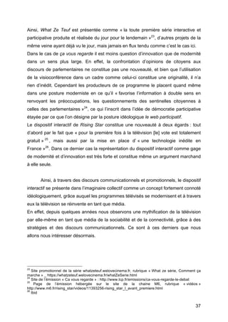 37
Ainsi, What Ze Teuf est présentée comme « la toute première série interactive et
participative produite et réalisée du jour pour le lendemain »23
, d’autres projets de la
même veine ayant déjà vu le jour, mais jamais en flux tendu comme c’est le cas ici.
Dans le cas de ça vous regarde il est moins question d’innovation que de modernité
dans un sens plus large. En effet, la confrontation d’opinions de citoyens aux
discours de parlementaires ne constitue pas une nouveauté, et bien que l’utilisation
de la visioconférence dans un cadre comme celui-ci constitue une originalité, il n’a
rien d’inédit. Cependant les producteurs de ce programme le placent quand même
dans une posture moderniste en ce qu’il « favorise l’information à double sens en
renvoyant les préoccupations, les questionnements des sentinelles citoyennes à
celles des parlementaires »24
, ce qui l’inscrit dans l’idée de démocratie participative
étayée par ce que l’on désigne par la posture idéologique le web participatif.
Le dispositif interactif de Rising Star constitue une nouveauté à deux égards : tout
d’abord par le fait que « pour la première fois à la télévision [le] vote est totalement
gratuit » 25
, mais aussi par la mise en place d’ « une technologie inédite en
France »26
. Dans ce dernier cas la représentation du dispositif interactif comme gage
de modernité et d’innovation est très forte et constitue même un argument marchand
à elle seule.
Ainsi, à travers des discours communicationnels et promotionnels, le dispositif
interactif se présente dans l’imaginaire collectif comme un concept fortement connoté
idéologiquement, grâce auquel les programmes télévisés se modernisent et à travers
eux la télévision se réinvente en tant que média.
En effet, depuis quelques années nous observons une mythification de la télévision
par elle-même en tant que média de la sociabilité et de la connectivité, grâce à des
stratégies et des discours communicationnels. Ce sont à ces derniers que nous
allons nous intéresser désormais.
23
Site promotionnel de la série whatzeteuf.welovecinema.fr, rubrique « What ze série, Comment ça
marche » _ https://whatzeteuf.welovecinema.fr/whatZeSerie.html
24
Site de l’émission « Ca vous regarde » : http://www.lcp.fr/emissions/ca-vous-regarde-le-debat
25
Page de l’émission hébergée sur le site de la chaine M6, rubrique « vidéos »
http://www.m6.fr/rising_star/videos/11393256-rising_star_l_avant_premiere.html
26
Ibid
 