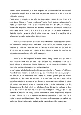 39
écrans, grâce, notamment, à la mise en place de dispositifs utilisant les nouvelles
technologies, faisant ainsi le lien entre le poste de télévision et les écrans des
médias informatisés.
En déplaçant une partie de son offre sur de nouveaux canaux, le petit écran tente
aussi de se défaire de l’image négative qu’il traine depuis plusieurs décennies d’un
média qui assomme les foules et est au service des élites. En effet, en utilisant, à
travers ses dispositifs interactifs, les médias informatisés et internet, canaux de
participation et de création où chacun à la possibilité de s’exprimer librement, la
télévision tend à casser le préjugé selon lequel elle pousse à la passivité, et se
présente comme plus horizontale et démocratique.
Les dispositifs interactifs télévisuels auraient donc été créés et pensés comme
des instruments stratégiques au service de l’instauration d’une nouvelle image de la
télévision en tant que média hybride. Ils servent de justification au discours des
producteurs et diffuseurs, se donnant à voir comme la mise en pratique des
promesses communicationnelles qu’ils proposent.
Dans le cas des dispositifs de notre corpus, Rising Star est celui qui a été le
plus instrumentalisé dans ce sens, son discours étant clairement porté sur la
réinvention de la télévision à travers l’innovation technique et la redistribution des
rôles entre téléspectateurs et personnalités télévisées.
La technologie utilisée ici étant présentée comme « inédite en France », c’est l’image
d’une télévision moderne et audacieuse qui est véhiculée à travers elle, qui prend
des risques et se renouvelle sans cesse au même rythme que les médias
informatisés sur lesquelles elle s’appuie. La promotion de cette technologie comme
nouvelle et inédite ne se contente pas de donner une image plus moderne du média
qui l’utilise, elle contient aussi la promesse d’une nouvelle expérience pour les
téléspectateurs. En effet, qui dit nouvelle technologie, dit nouvelle pratique, et dans
le cas de dispositif interactif, nouvelle pratique participative. Ainsi, parce qu’il est
interactif, le dispositif de Rising Star va permettre au public de participer, et parce
qu’il est construit par une technologie nouvelle et innovante il va aller plus loin et
mettre en scène les téléspectateurs dans l’émission, en leur accordant une place non
seulement visible, mais en plus centrale, entre les candidats et les « experts ».
 