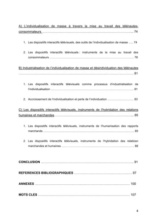 4
A) L’individualisation de masse à travers la mise au travail des télénautes-
consommateurs …………………………………………………………………………... 74
1. Les dispositifs interactifs télévisuels, des outils de l’individualisation de masse ….. 74
2. Les dispositifs interactifs télévisuels : instruments de la mise au travail des
consommateurs …………………………………………………………………………… 78
B) Industrialisation de l’individualisation de masse et désindividuation des télénautes
………………………………………………………………………………………………. 81
1. Les dispositifs interactifs télévisuels comme processus d’industrialisation de
l’individualisation ………………………………………………………………………….. 81
2. Accroissement de l’individualisation et perte de l’individuation ……………………… 83
C) Les dispositifs interactifs télévisuels, instruments de l’hybridation des relations
humaines et marchandes ………………………………………………………………... 85
1. Les dispositifs interactifs télévisuels, instruments de l’humanisation des rapports
marchands …………………………………………………………………………………. 85
2. Les dispositifs interactifs télévisuels, instruments de l’hybridation des relatiosn
marchandes et humaines ………………………………………………………………… 88
CONCLUSION ……………………………………………………………………………. 91
REFERENCES BIBLIOGRAPHIQUES ………………………………………………. 97
ANNEXES ……………………………………………………………………………… 100
MOTS CLES …………………………………………………………………………… 107
 