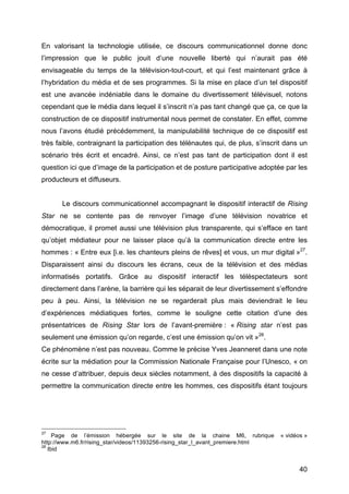 40
En valorisant la technologie utilisée, ce discours communicationnel donne donc
l’impression que le public jouit d’une nouvelle liberté qui n’aurait pas été
envisageable du temps de la télévision-tout-court, et qui l’est maintenant grâce à
l’hybridation du média et de ses programmes. Si la mise en place d’un tel dispositif
est une avancée indéniable dans le domaine du divertissement télévisuel, notons
cependant que le média dans lequel il s’inscrit n’a pas tant changé que ça, ce que la
construction de ce dispositif instrumental nous permet de constater. En effet, comme
nous l’avons étudié précédemment, la manipulabilité technique de ce dispositif est
très faible, contraignant la participation des télénautes qui, de plus, s’inscrit dans un
scénario très écrit et encadré. Ainsi, ce n’est pas tant de participation dont il est
question ici que d’image de la participation et de posture participative adoptée par les
producteurs et diffuseurs.
Le discours communicationnel accompagnant le dispositif interactif de Rising
Star ne se contente pas de renvoyer l’image d’une télévision novatrice et
démocratique, il promet aussi une télévision plus transparente, qui s’efface en tant
qu’objet médiateur pour ne laisser place qu’à la communication directe entre les
hommes : « Entre eux [i.e. les chanteurs pleins de rêves] et vous, un mur digital »27
.
Disparaissent ainsi du discours les écrans, ceux de la télévision et des médias
informatisés portatifs. Grâce au dispositif interactif les téléspectateurs sont
directement dans l’arène, la barrière qui les séparait de leur divertissement s’effondre
peu à peu. Ainsi, la télévision ne se regarderait plus mais deviendrait le lieu
d’expériences médiatiques fortes, comme le souligne cette citation d’une des
présentatrices de Rising Star lors de l’avant-première : « Rising star n’est pas
seulement une émission qu’on regarde, c’est une émission qu’on vit »28
.
Ce phénomène n’est pas nouveau. Comme le précise Yves Jeanneret dans une note
écrite sur la médiation pour la Commission Nationale Française pour l’Unesco, « on
ne cesse d’attribuer, depuis deux siècles notamment, à des dispositifs la capacité à
permettre la communication directe entre les hommes, ces dispositifs étant toujours
27
Page de l’émission hébergée sur le site de la chaine M6, rubrique « vidéos »
http://www.m6.fr/rising_star/videos/11393256-rising_star_l_avant_premiere.html
28
Ibid
 