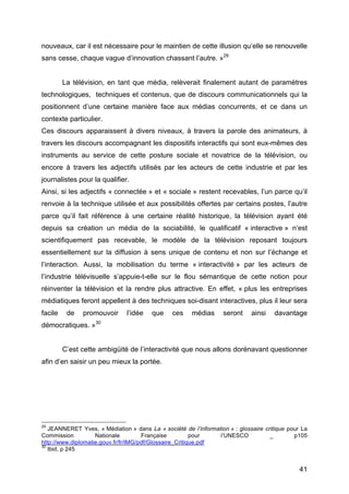 41
nouveaux, car il est nécessaire pour le maintien de cette illusion qu’elle se renouvelle
sans cesse, chaque vague d’innovation chassant l’autre. »29
La télévision, en tant que média, relèverait finalement autant de paramètres
technologiques, techniques et contenus, que de discours communicationnels qui la
positionnent d’une certaine manière face aux médias concurrents, et ce dans un
contexte particulier.
Ces discours apparaissent à divers niveaux, à travers la parole des animateurs, à
travers les discours accompagnant les dispositifs interactifs qui sont eux-mêmes des
instruments au service de cette posture sociale et novatrice de la télévision, ou
encore à travers les adjectifs utilisés par les acteurs de cette industrie et par les
journalistes pour la qualifier.
Ainsi, si les adjectifs « connectée » et « sociale » restent recevables, l’un parce qu’il
renvoie à la technique utilisée et aux possibilités offertes par certains postes, l’autre
parce qu’il fait référence à une certaine réalité historique, la télévision ayant été
depuis sa création un média de la sociabilité, le qualificatif « interactive » n’est
scientifiquement pas recevable, le modèle de la télévision reposant toujours
essentiellement sur la diffusion à sens unique de contenu et non sur l’échange et
l’interaction. Aussi, la mobilisation du terme « interactivité » par les acteurs de
l’industrie télévisuelle s’appuie-t-elle sur le flou sémantique de cette notion pour
réinventer la télévision et la rendre plus attractive. En effet, « plus les entreprises
médiatiques feront appellent à des techniques soi-disant interactives, plus il leur sera
facile de promouvoir l’idée que ces médias seront ainsi davantage
démocratiques. »30
C’est cette ambigüité de l’interactivité que nous allons dorénavant questionner
afin d’en saisir un peu mieux la portée.
29
JEANNERET Yves, « Médiation » dans La « société de l’information » : glossaire critique pour La
Commission Nationale Française pour l’UNESCO _ p105
http://www.diplomatie.gouv.fr/fr/IMG/pdf/Glossaire_Critique.pdf
30
Ibid, p 245
 