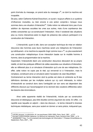 43
point d’arrivée du message, on prend acte du message »32
, ce dont la machine est
incapable.
De plus, selon Catherine Kulnat-Ovecchioni, on aurait « toujours affaire à un système
d’influences mutuelles, ou bien encore à une action conjointe » lorsque nous
sommes dans une situation d’interaction33
. Cette notion ne relèverait donc pas d’une
addition de réponses accolées les unes aux autres, mais d’une coprésence des
entités conscientes qui co-construisent l’interaction. Ainsi il existerait des situations
plus ou moins interactives selon le degré de présence des acteurs participant à la
construction de l’interaction.
L’interactivité, quant à elle, dans son acception technique de mise en relation
discursive des hommes avec leurs machines serait une métaphore de l’interaction
qui attribuerait « à la machine la capacité d’agir comme nous »34
, ou plus exactement
une construction métaphorique d’une interaction basée sur le modèle homme à
homme, dans la programmation de la machine.
Cependant, l’interactivité étant une construction discursive découlant de sa propre
réalité, et dont les pratiques diffèrent de celles associées aux situations d’interaction,
elle se réfèrerait plus à un simulacre d’interaction qu’à une de ses métaphores. En
effet, cette notion ne copie pas le réel, qui renverrait ici à l’interaction, mais le
remplace, constituant ainsi un simulacre selon l’acception de Jean Baudrillard.
Contrairement au terme interaction dont la portée est claire et cohérente au fil des
définitions données par les multiples auteurs qui s’y sont intéressés, la notion
d’interactivité se construit donc dans l’ambigüité car son sens est dépendant des
différents discours qui l’accompagnent et lui donnent des vocations différentes selon
les besoins des énonciateurs.
Ainsi cette apparente réalité de l’interactivité, induite par sa construction
discursive et idéologique, peut être étudiée comme argument de vente. En effet, « la
rapidité avec laquelle on adjoint – dans les discours – le terme interactif à diverses
techniques médiatiques, sans pour autant en donner un sens précis, indiquerait que,
32
LACAN Jacques, Le séminaire, III, Les psychoses (1955-1956), Paris, Seuil, 1981 _ p 213
33
KULNAT-OVECCHIONI Catherine, Le discours en interaction, Paris, Armand Colin, 2005 _ p 14
34
JEANNERET Yves, Y a-t-il (vraiment) des technologies de l’information ?, Presses Universitaires du
Septentrion, Paris, 2007 _ 166
 
