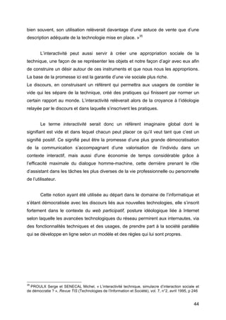 44
bien souvent, son utilisation relèverait davantage d’une astuce de vente que d’une
description adéquate de la technologie mise en place. »35
L’interactivité peut aussi servir à créer une appropriation sociale de la
technique, une façon de se représenter les objets et notre façon d’agir avec eux afin
de construire un désir autour de ces instruments et que nous nous les appropriions.
La base de la promesse ici est la garantie d’une vie sociale plus riche.
Le discours, en construisant un référent qui permettra aux usagers de combler le
vide qui les sépare de la technique, créé des pratiques qui finissent par normer un
certain rapport au monde. L’interactivité relèverait alors de la croyance à l’idéologie
relayée par le discours et dans laquelle s’inscrivent les pratiques.
Le terme interactivité serait donc un référent imaginaire global dont le
signifiant est vide et dans lequel chacun peut placer ce qu’il veut tant que c’est un
signifié positif. Ce signifié peut être la promesse d’une plus grande démocratisation
de la communication s’accompagnant d’une valorisation de l’individu dans un
contexte interactif, mais aussi d'une économie de temps considérable grâce à
l’efficacité maximale du dialogue homme-machine, cette dernière prenant le rôle
d’assistant dans les tâches les plus diverses de la vie professionnelle ou personnelle
de l’utilisateur.
Cette notion ayant été utilisée au départ dans le domaine de l’informatique et
s’étant démocratisée avec les discours liés aux nouvelles technologies, elle s’inscrit
fortement dans le contexte du web participatif, posture idéologique liée à Internet
selon laquelle les avancées technologiques du réseau permirent aux internautes, via
des fonctionnalités techniques et des usages, de prendre part à la société parallèle
qui se développe en ligne selon un modèle et des règles qui lui sont propres.
35
PROULX Serge et SENECAL Michel, « L’interactivité technique, simulacre d’interaction sociale et
de démocratie ? », Revue TIS (Technologies de l’Information et Société), vol. 7, n°2, avril 1995, p 246
 