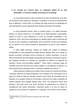 45
2. Un concept qui s’inscrit dans un imaginaire global lié au web
participatif : un nouveau modèle social basé sur le partage
La convocation de plus en plus courante de la notion d’interactivité, et ce dans
des domaines aussi variés que l’éducation, la politique ou encore le divertissement
avec la télévision, s’inscrit dans un contexte plus large porté par les idéologies du
web participatif qui se sont répandues dans toutes les couches de la société.
La web participatif renvoie, dans un premier temps, à la réalité technique
effective du réseau Internet qui, en parallèle de sa démocratisation exponentielle,
devient de plus en plus performant et ouvre de nouvelles possibilités à ses
utilisateurs. Ainsi, alors que la technologie sur laquelle repose cette connectivité est
de plus en plus complexe et sophistiquée, elle se présente à travers des interfaces
qui se donnent à lire comme intuitives et apparaissent de plus en plus simples à
utiliser.
A cette réalité technique s’ajoute une réalité des usages et pratiques
constituantes du web participatif que Milad Doueihi désigne dans son ouvrage La
grande conversion numérique sous le concept de « culture numérique » et qui se
réfère à l’ensemble des technologies conjuguées ayant produit et produisant toujours
des pratiques sociales qui menacent ou contestent la viabilité et la légitimité de
certaines normes socio-culturelles établies36
. Cette culture numérique exige de
nouvelles formes de savoir-lire que l’auteur appelle « la compétence numérique » et
dont la partie la plus importante est la « production collective de contenu ».37
Cette production collective de contenu touche toutes les couches de l’écriture
numérique, allant de la simple participation via la rédaction d’un commentaire sur la
page d’un article de blog par exemple, jusqu’au cœur même de l’architexte avec la
rédaction et le partage d’outils et de données concernant les codes constitutifs de
certains logiciels, alors appelés logiciels libres. Ainsi, non seulement chacun peut
participer, mais peut aussi avoir accès librement et gratuitement aux savoirs et
compétences des autres internautes, notamment grâce à la mise en place du
copyleft qui s’est construit en opposition au copyright, c’est à dire au droit d’auteur,
36
DOUEIHI Milad, La grande conversion numérique, Seuil, Paris, 2008
37
Idem
 